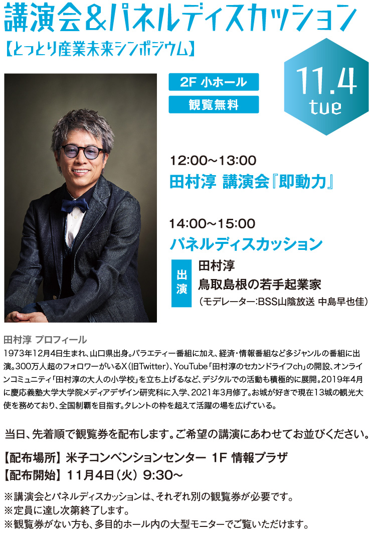 講演会&パネルディスカッション 【とっとり産業未来シンポジウム】 田村淳 講演会『即動力』 パネルディスカッション 出演：鳥取島根の若手起業家　当日、先着順で観覧券を配布します。ご希望の講演にあわせてお並びください。